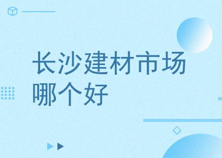 bob客户端下载长沙有哪些建材市场？长沙哪个建材市场比较好？